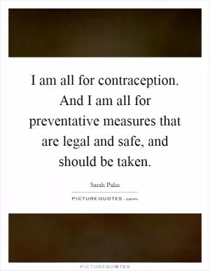 I am all for contraception. And I am all for preventative measures that are legal and safe, and should be taken Picture Quote #1