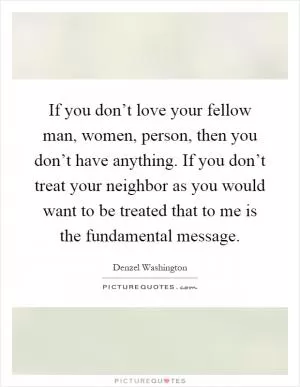 If you don’t love your fellow man, women, person, then you don’t have anything. If you don’t treat your neighbor as you would want to be treated that to me is the fundamental message Picture Quote #1