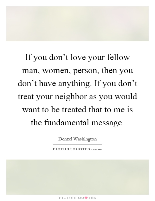 If you don't love your fellow man, women, person, then you don't have anything. If you don't treat your neighbor as you would want to be treated that to me is the fundamental message Picture Quote #1