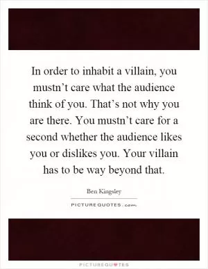 In order to inhabit a villain, you mustn’t care what the audience think of you. That’s not why you are there. You mustn’t care for a second whether the audience likes you or dislikes you. Your villain has to be way beyond that Picture Quote #1