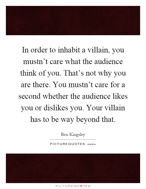 In order to inhabit a villain, you mustn't care what the audience think of you. That's not why you are there. You mustn't care for a second whether the audience likes you or dislikes you. Your villain has to be way beyond that Picture Quote #1
