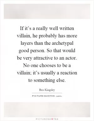 If it’s a really well written villain, he probably has more layers than the archetypal good person. So that would be very attractive to an actor. No one chooses to be a villain; it’s usually a reaction to something else Picture Quote #1