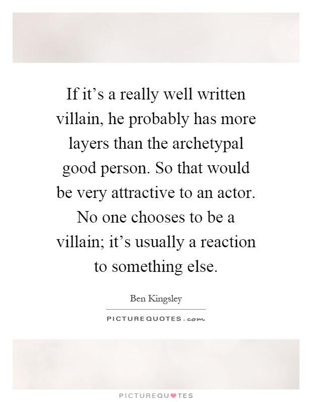 If it's a really well written villain, he probably has more layers than the archetypal good person. So that would be very attractive to an actor. No one chooses to be a villain; it's usually a reaction to something else Picture Quote #1