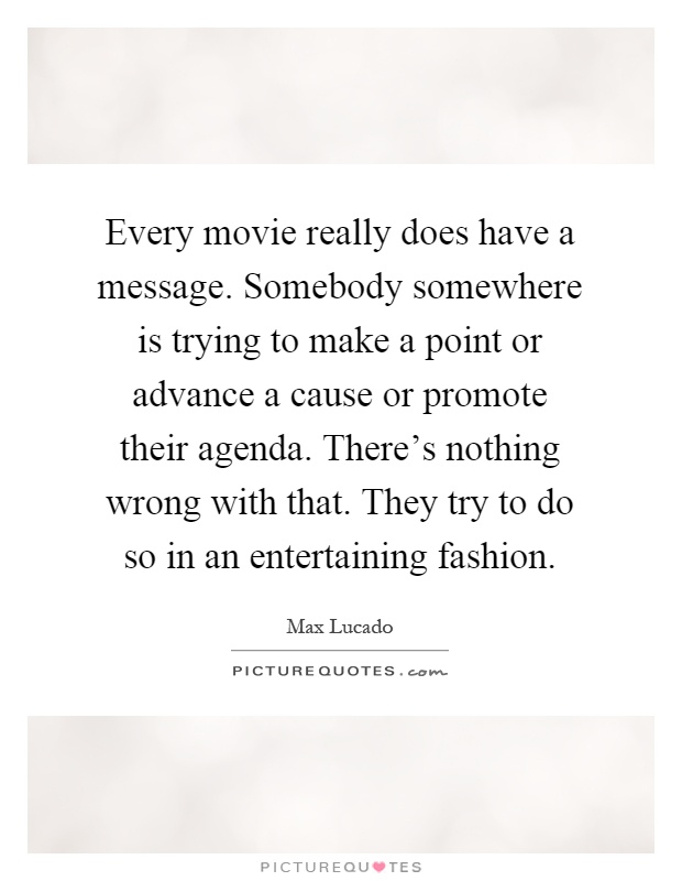 Every movie really does have a message. Somebody somewhere is trying to make a point or advance a cause or promote their agenda. There's nothing wrong with that. They try to do so in an entertaining fashion Picture Quote #1