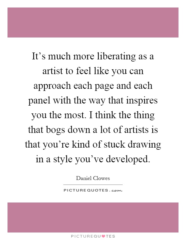 It's much more liberating as a artist to feel like you can approach each page and each panel with the way that inspires you the most. I think the thing that bogs down a lot of artists is that you're kind of stuck drawing in a style you've developed Picture Quote #1