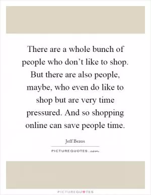 There are a whole bunch of people who don’t like to shop. But there are also people, maybe, who even do like to shop but are very time pressured. And so shopping online can save people time Picture Quote #1