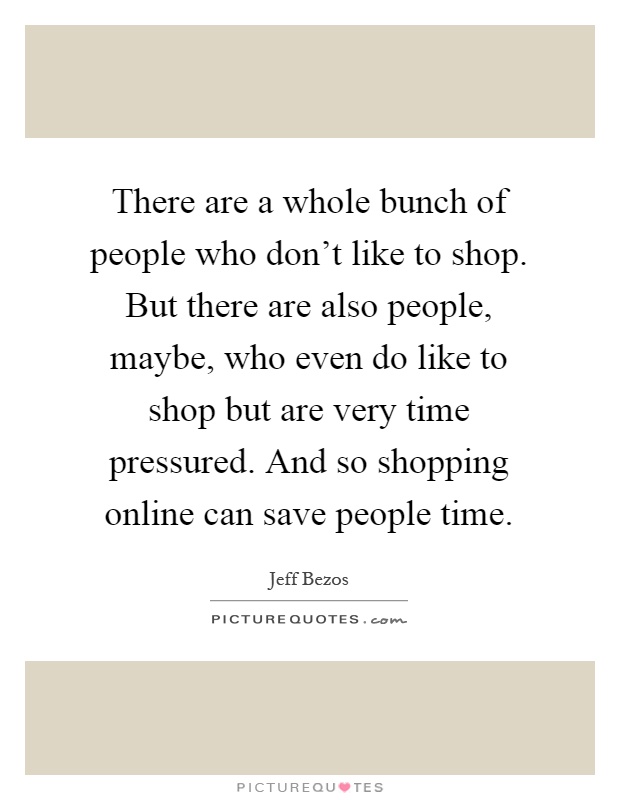 There are a whole bunch of people who don't like to shop. But there are also people, maybe, who even do like to shop but are very time pressured. And so shopping online can save people time Picture Quote #1