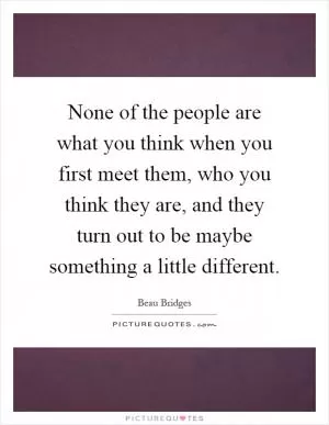 None of the people are what you think when you first meet them, who you think they are, and they turn out to be maybe something a little different Picture Quote #1