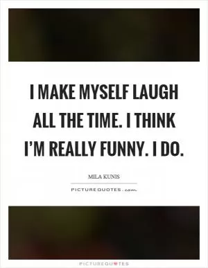 I make myself laugh all the time. I think I’m really funny. I do Picture Quote #1
