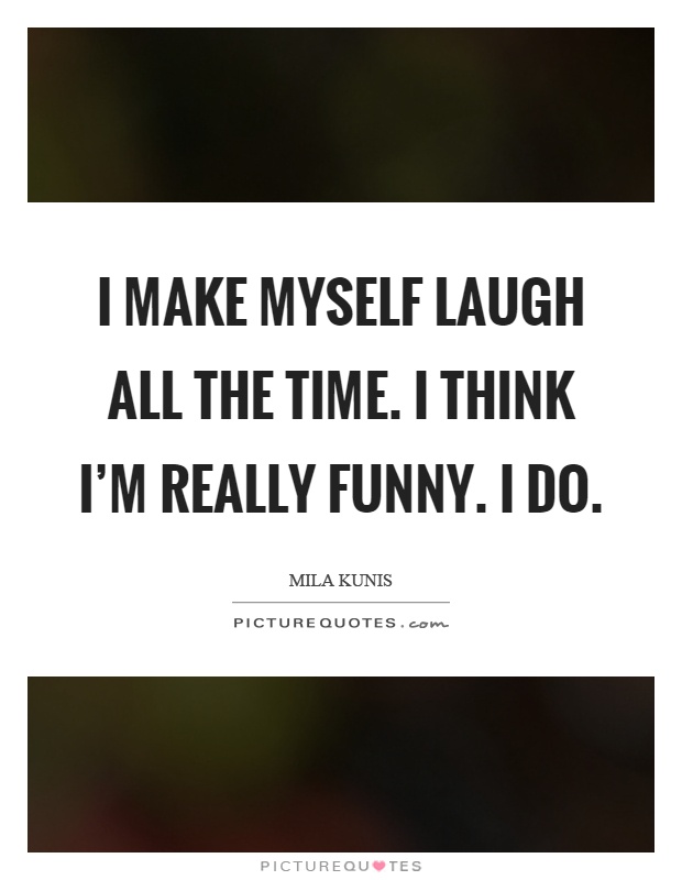 I make myself laugh all the time. I think I'm really funny. I do Picture Quote #1