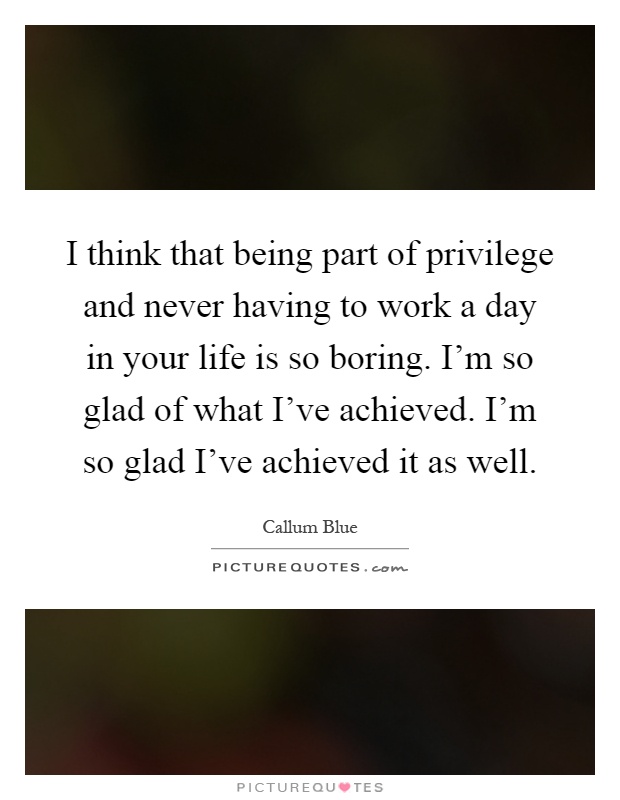 I think that being part of privilege and never having to work a day in your life is so boring. I'm so glad of what I've achieved. I'm so glad I've achieved it as well Picture Quote #1