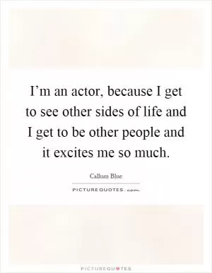 I’m an actor, because I get to see other sides of life and I get to be other people and it excites me so much Picture Quote #1