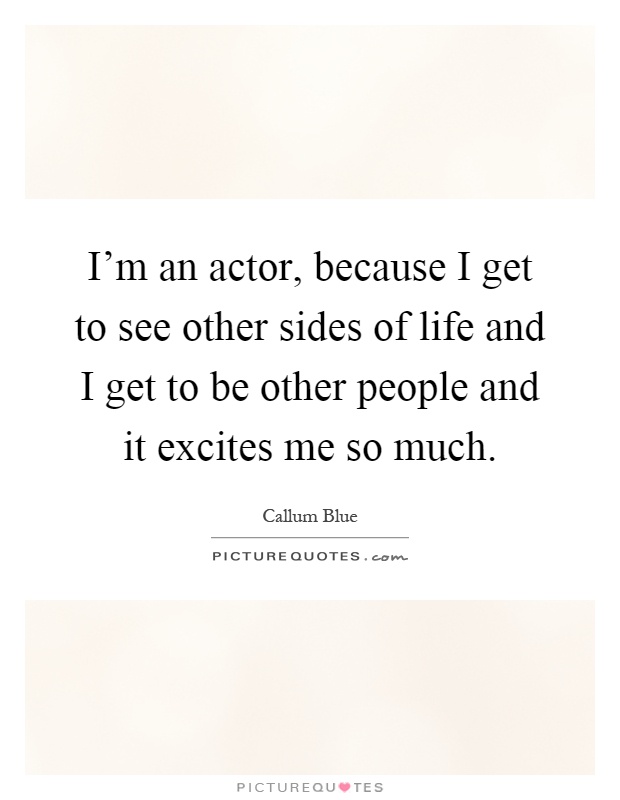 I'm an actor, because I get to see other sides of life and I get to be other people and it excites me so much Picture Quote #1