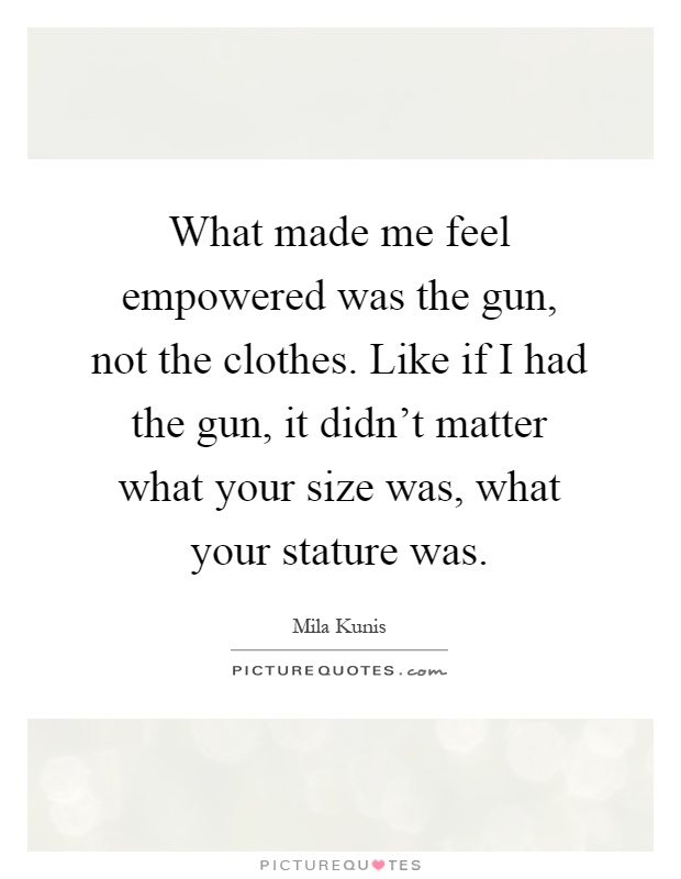 What made me feel empowered was the gun, not the clothes. Like if I had the gun, it didn't matter what your size was, what your stature was Picture Quote #1