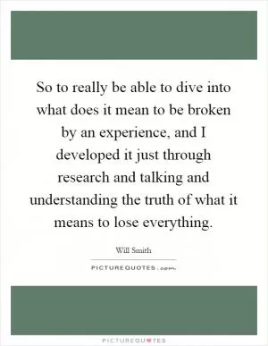 So to really be able to dive into what does it mean to be broken by an experience, and I developed it just through research and talking and understanding the truth of what it means to lose everything Picture Quote #1
