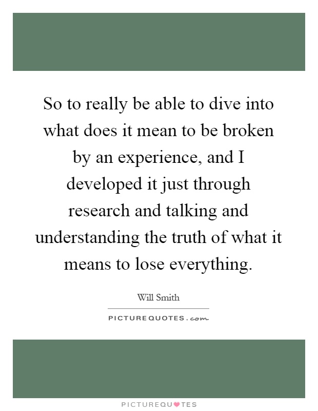 So to really be able to dive into what does it mean to be broken by an experience, and I developed it just through research and talking and understanding the truth of what it means to lose everything Picture Quote #1