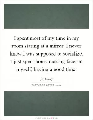 I spent most of my time in my room staring at a mirror. I never knew I was supposed to socialize. I just spent hours making faces at myself, having a good time Picture Quote #1