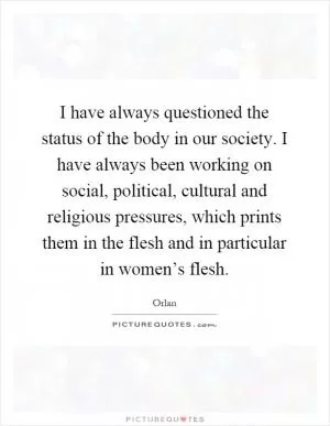I have always questioned the status of the body in our society. I have always been working on social, political, cultural and religious pressures, which prints them in the flesh and in particular in women’s flesh Picture Quote #1