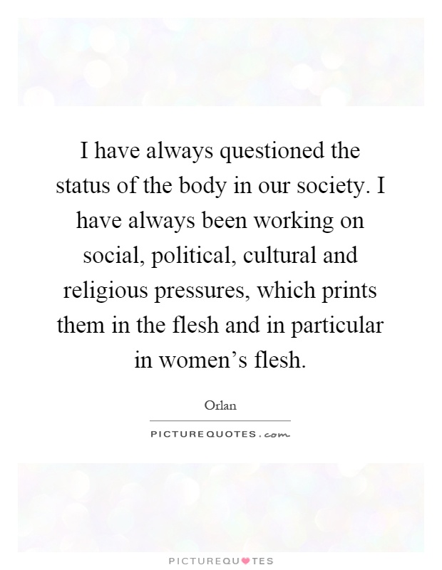I have always questioned the status of the body in our society. I have always been working on social, political, cultural and religious pressures, which prints them in the flesh and in particular in women's flesh Picture Quote #1