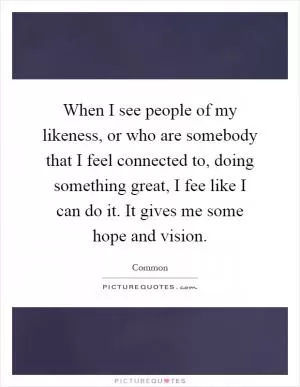 When I see people of my likeness, or who are somebody that I feel connected to, doing something great, I fee like I can do it. It gives me some hope and vision Picture Quote #1