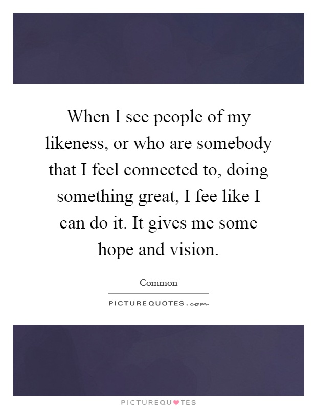 When I see people of my likeness, or who are somebody that I feel connected to, doing something great, I fee like I can do it. It gives me some hope and vision Picture Quote #1