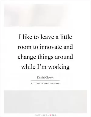 I like to leave a little room to innovate and change things around while I’m working Picture Quote #1
