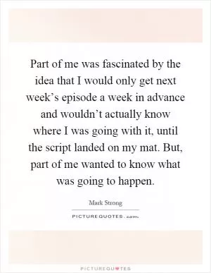 Part of me was fascinated by the idea that I would only get next week’s episode a week in advance and wouldn’t actually know where I was going with it, until the script landed on my mat. But, part of me wanted to know what was going to happen Picture Quote #1