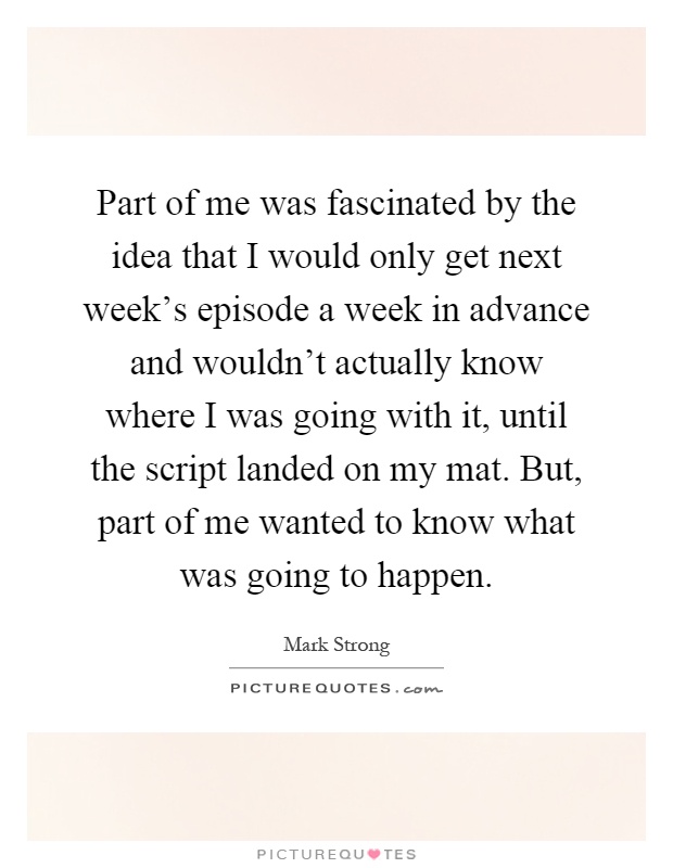 Part of me was fascinated by the idea that I would only get next week's episode a week in advance and wouldn't actually know where I was going with it, until the script landed on my mat. But, part of me wanted to know what was going to happen Picture Quote #1