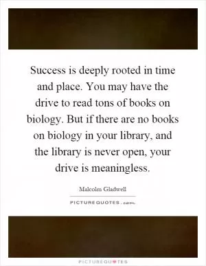 Success is deeply rooted in time and place. You may have the drive to read tons of books on biology. But if there are no books on biology in your library, and the library is never open, your drive is meaningless Picture Quote #1