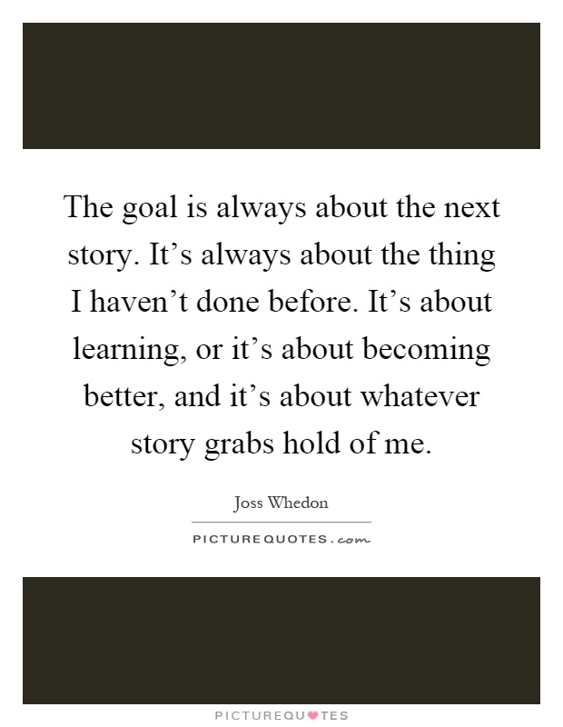 The goal is always about the next story. It's always about the thing I haven't done before. It's about learning, or it's about becoming better, and it's about whatever story grabs hold of me Picture Quote #1