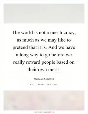 The world is not a meritocracy, as much as we may like to pretend that it is. And we have a long way to go before we really reward people based on their own merit Picture Quote #1