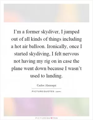 I’m a former skydiver, I jumped out of all kinds of things including a hot air balloon. Ironically, once I started skydiving, I felt nervous not having my rig on in case the plane went down because I wasn’t used to landing Picture Quote #1