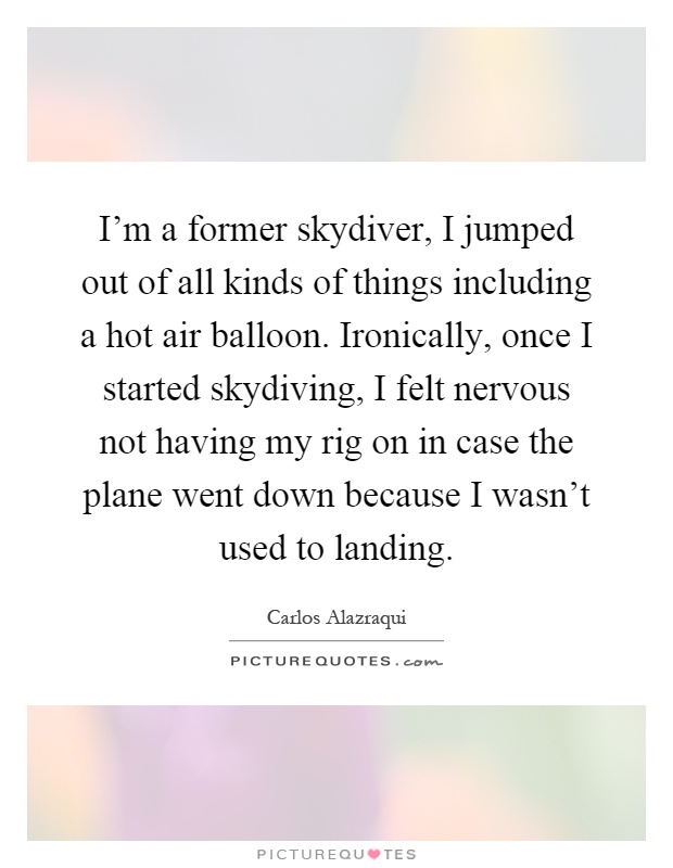 I'm a former skydiver, I jumped out of all kinds of things including a hot air balloon. Ironically, once I started skydiving, I felt nervous not having my rig on in case the plane went down because I wasn't used to landing Picture Quote #1