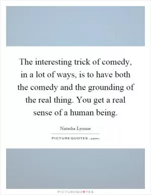 The interesting trick of comedy, in a lot of ways, is to have both the comedy and the grounding of the real thing. You get a real sense of a human being Picture Quote #1