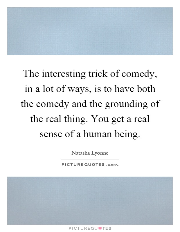 The interesting trick of comedy, in a lot of ways, is to have both the comedy and the grounding of the real thing. You get a real sense of a human being Picture Quote #1