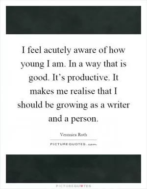 I feel acutely aware of how young I am. In a way that is good. It’s productive. It makes me realise that I should be growing as a writer and a person Picture Quote #1