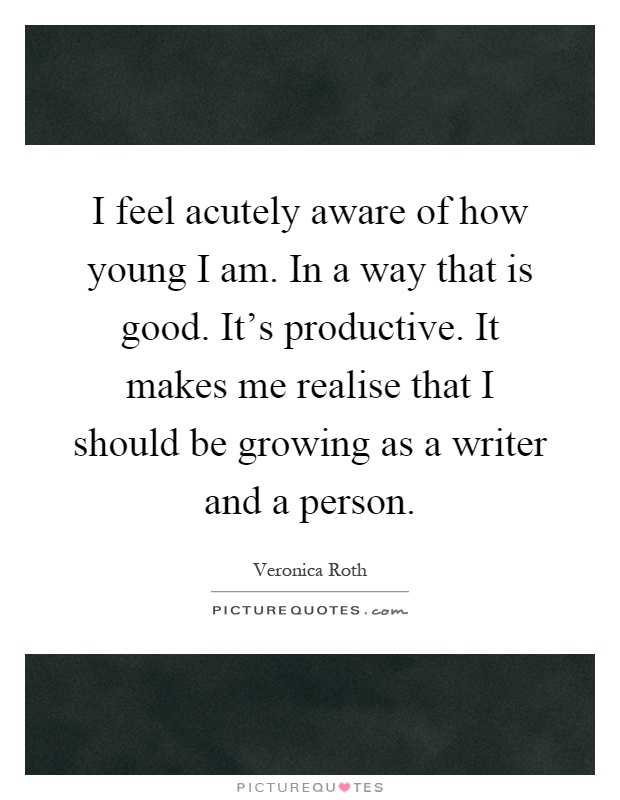 I feel acutely aware of how young I am. In a way that is good. It's productive. It makes me realise that I should be growing as a writer and a person Picture Quote #1