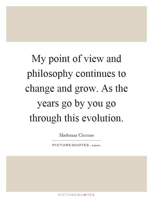 My point of view and philosophy continues to change and grow. As the years go by you go through this evolution Picture Quote #1