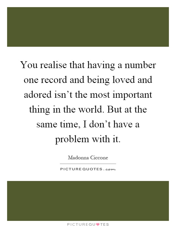 You realise that having a number one record and being loved and adored isn't the most important thing in the world. But at the same time, I don't have a problem with it Picture Quote #1
