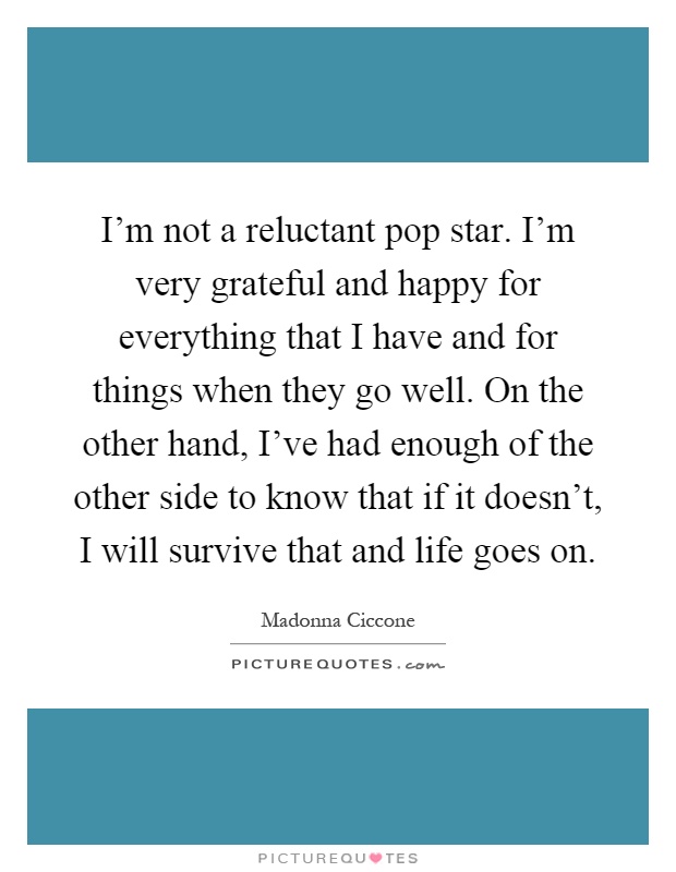 I'm not a reluctant pop star. I'm very grateful and happy for everything that I have and for things when they go well. On the other hand, I've had enough of the other side to know that if it doesn't, I will survive that and life goes on Picture Quote #1