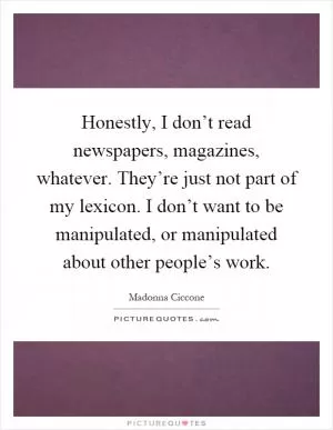 Honestly, I don’t read newspapers, magazines, whatever. They’re just not part of my lexicon. I don’t want to be manipulated, or manipulated about other people’s work Picture Quote #1