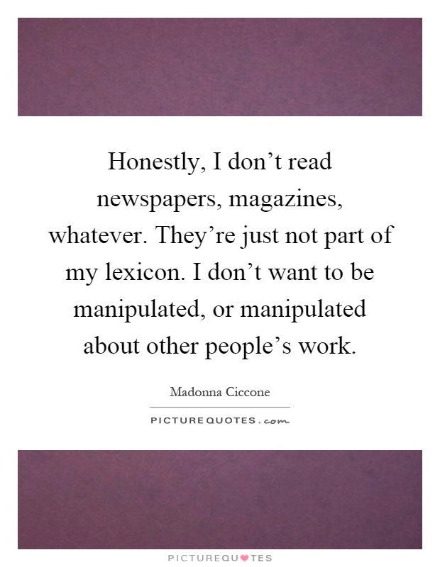 Honestly, I don't read newspapers, magazines, whatever. They're just not part of my lexicon. I don't want to be manipulated, or manipulated about other people's work Picture Quote #1