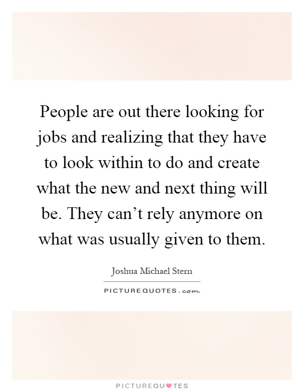 People are out there looking for jobs and realizing that they have to look within to do and create what the new and next thing will be. They can't rely anymore on what was usually given to them Picture Quote #1