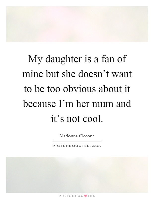 My daughter is a fan of mine but she doesn't want to be too obvious about it because I'm her mum and it's not cool Picture Quote #1