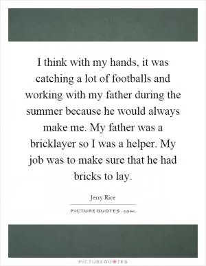 I think with my hands, it was catching a lot of footballs and working with my father during the summer because he would always make me. My father was a bricklayer so I was a helper. My job was to make sure that he had bricks to lay Picture Quote #1