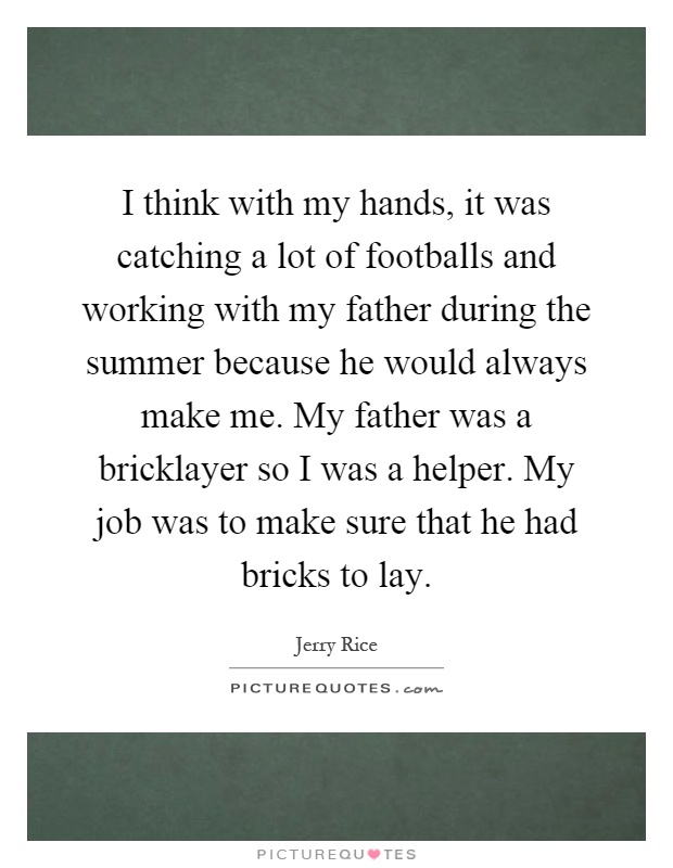 I think with my hands, it was catching a lot of footballs and working with my father during the summer because he would always make me. My father was a bricklayer so I was a helper. My job was to make sure that he had bricks to lay Picture Quote #1