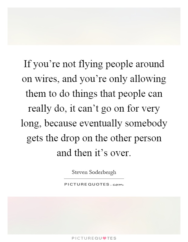 If you're not flying people around on wires, and you're only allowing them to do things that people can really do, it can't go on for very long, because eventually somebody gets the drop on the other person and then it's over Picture Quote #1