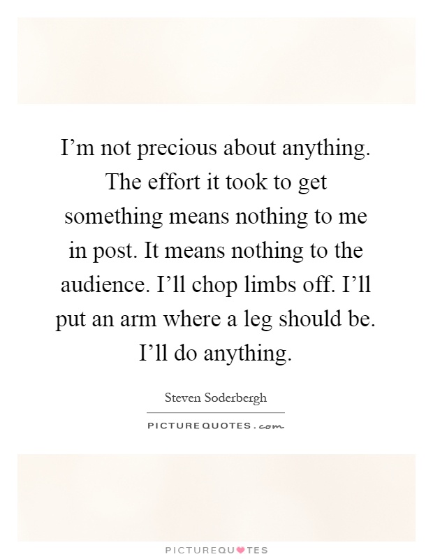 I'm not precious about anything. The effort it took to get something means nothing to me in post. It means nothing to the audience. I'll chop limbs off. I'll put an arm where a leg should be. I'll do anything Picture Quote #1