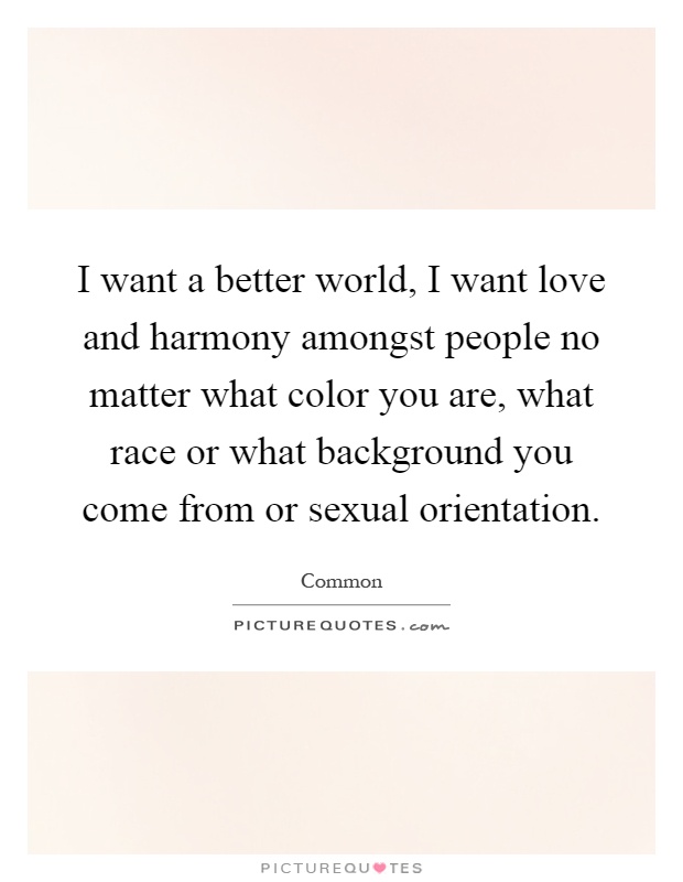 I want a better world, I want love and harmony amongst people no matter what color you are, what race or what background you come from or sexual orientation Picture Quote #1