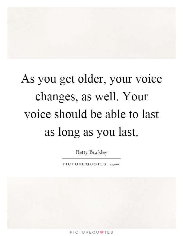 As you get older, your voice changes, as well. Your voice should be able to last as long as you last Picture Quote #1